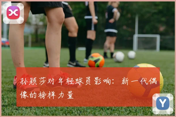 孙颖莎对年轻球员影响：新一代偶像的榜样力量