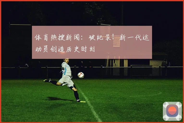 体育热搜新闻：破纪录！新一代运动员创造历史时刻