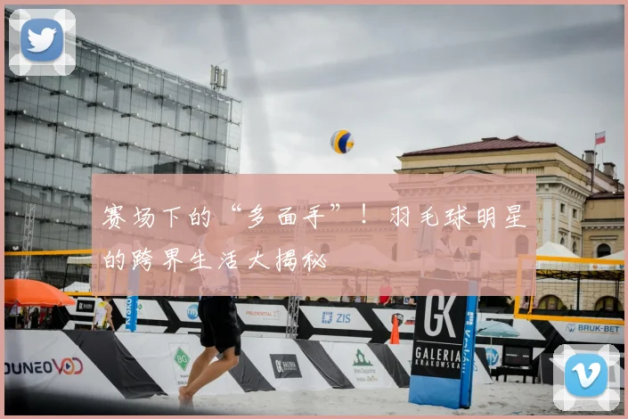 赛场下的“多面手”！羽毛球明星的跨界生活大揭秘