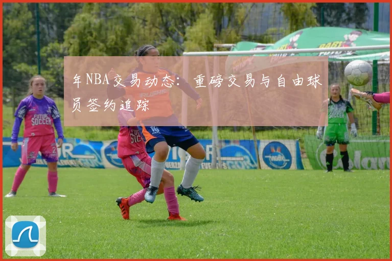 年NBA交易动态：重磅交易与自由球员签约追踪