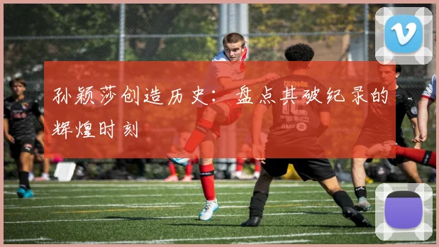 孙颖莎创造历史：盘点其破纪录的辉煌时刻