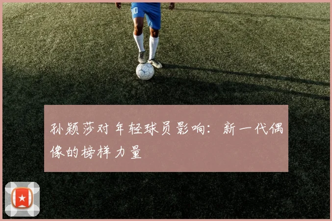 孙颖莎对年轻球员影响：新一代偶像的榜样力量