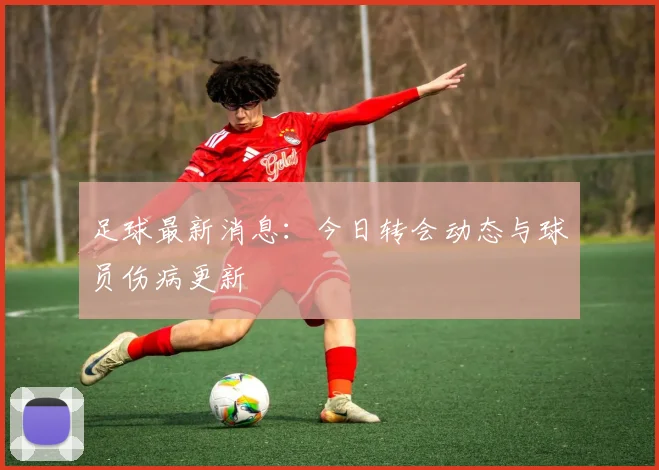 足球最新消息:今日转会动态与球员伤病更新