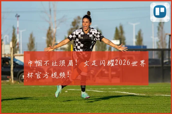 巾帼不让须眉！女足闪耀2026世界杯官方视频！