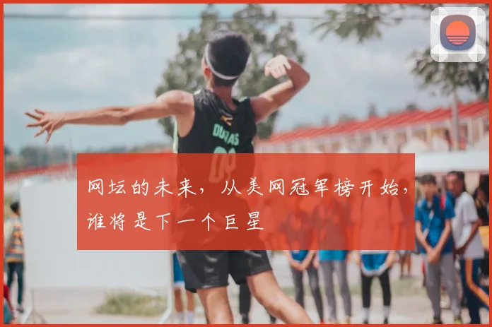 网坛的未来,从美网冠军榜开始,谁将是下一个巨星