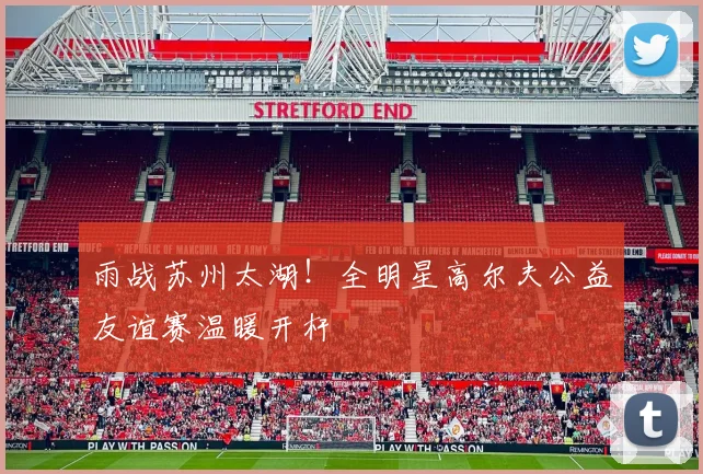 雨战苏州太湖！全明星高尔夫公益友谊赛温暖开杆