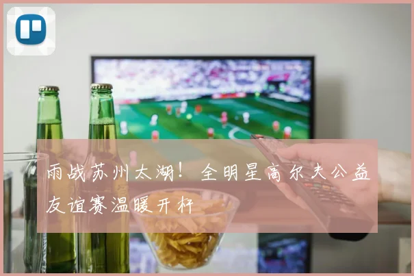 雨战苏州太湖！全明星高尔夫公益友谊赛温暖开杆