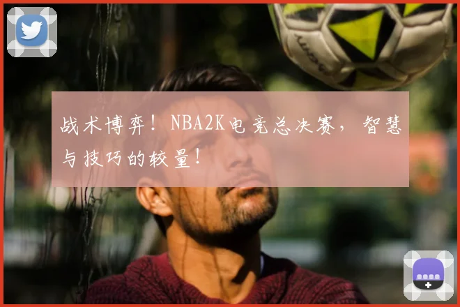 战术博弈！NBA2K电竞总决赛，智慧与技巧的较量！