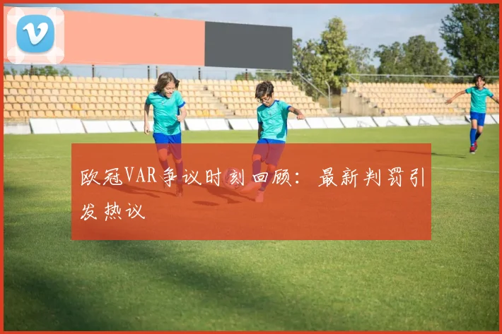 欧冠VAR争议时刻回顾：最新判罚引发热议