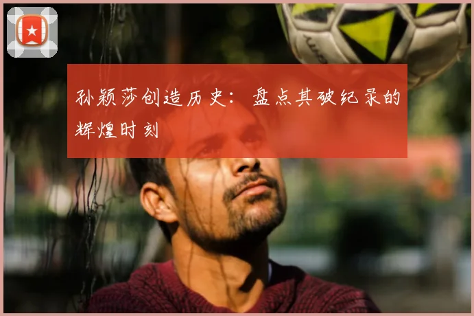 孙颖莎创造历史：盘点其破纪录的辉煌时刻