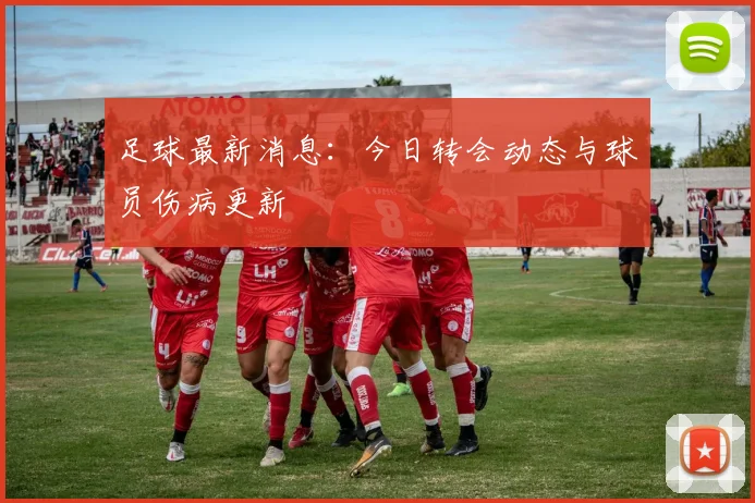 足球最新消息：今日转会动态与球员伤病更新