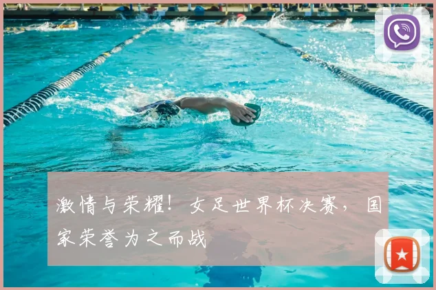 激情与荣耀！女足世界杯决赛，国家荣誉为之而战