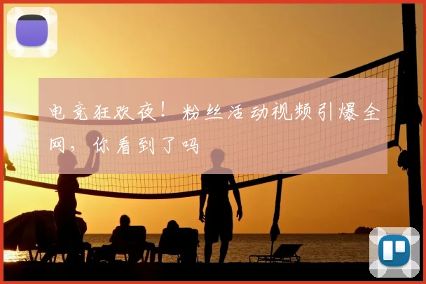 电竞狂欢夜！粉丝活动视频引爆全网，你看到了吗
