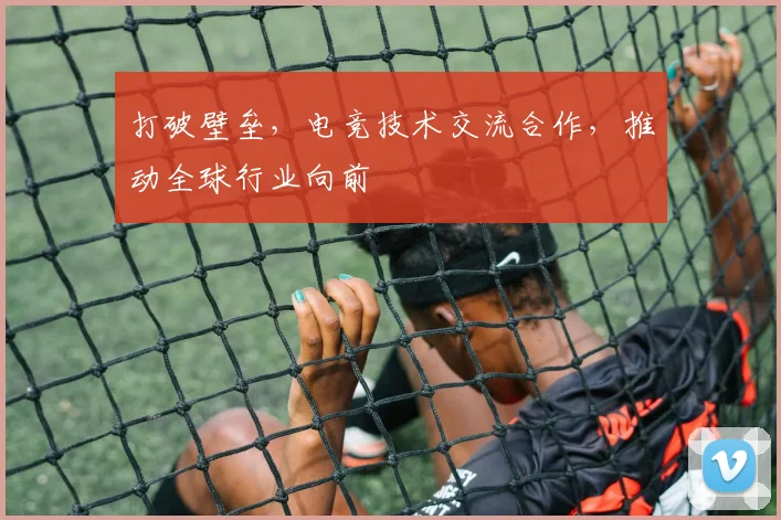打破壁垒，电竞技术交流合作，推动全球行业向前