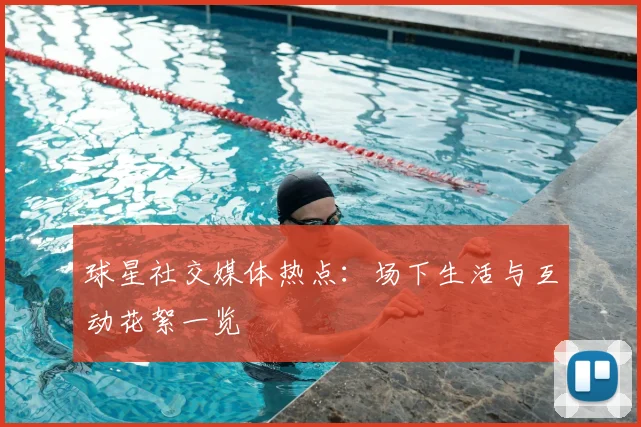 球星社交媒体热点：场下生活与互动花絮一览