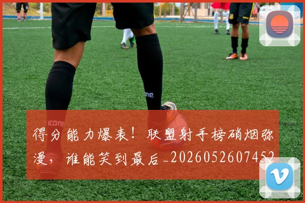 得分能力爆表！联盟射手榜硝烟弥漫，谁能笑到最后_20260526074528