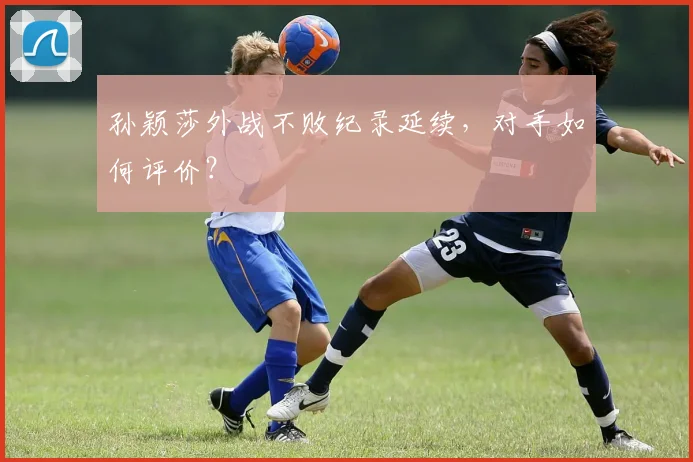 孙颖莎外战不败纪录延续，对手如何评价？