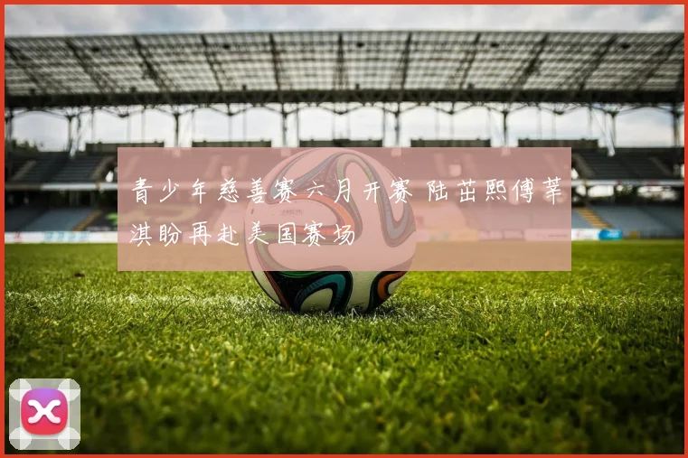 青少年慈善赛六月开赛 陆茁熙傅莘淇盼再赴美国赛场