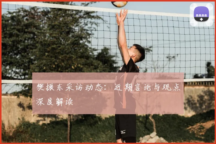 樊振东采访动态：近期言论与观点深度解读