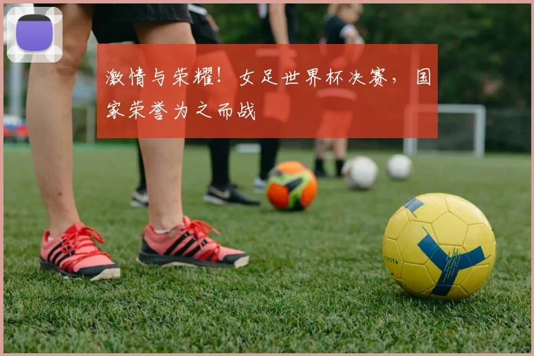 激情与荣耀！女足世界杯决赛，国家荣誉为之而战